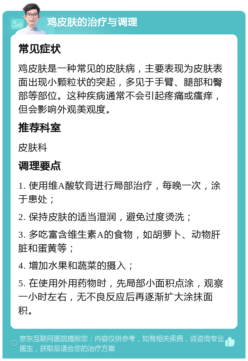 鸡皮肤的治疗与调理 常见症状 鸡皮肤是一种常见的皮肤病，主要表现为皮肤表面出现小颗粒状的突起，多见于手臂、腿部和臀部等部位。这种疾病通常不会引起疼痛或瘙痒，但会影响外观美观度。 推荐科室 皮肤科 调理要点 1. 使用维A酸软膏进行局部治疗，每晚一次，涂于患处； 2. 保持皮肤的适当湿润，避免过度烫洗； 3. 多吃富含维生素A的食物，如胡萝卜、动物肝脏和蛋黄等； 4. 增加水果和蔬菜的摄入； 5. 在使用外用药物时，先局部小面积点涂，观察一小时左右，无不良反应后再逐渐扩大涂抹面积。