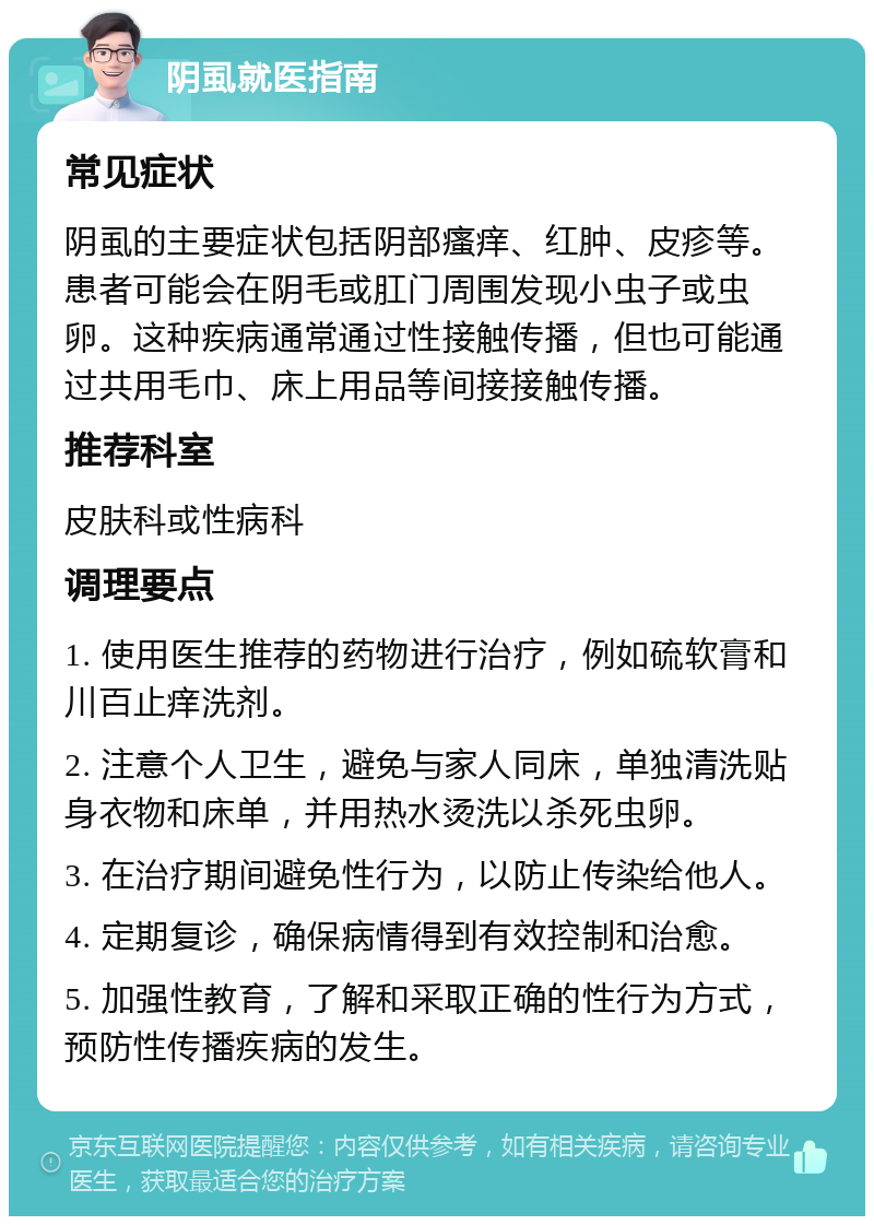 阴虱就医指南 常见症状 阴虱的主要症状包括阴部瘙痒、红肿、皮疹等。患者可能会在阴毛或肛门周围发现小虫子或虫卵。这种疾病通常通过性接触传播，但也可能通过共用毛巾、床上用品等间接接触传播。 推荐科室 皮肤科或性病科 调理要点 1. 使用医生推荐的药物进行治疗，例如硫软膏和川百止痒洗剂。 2. 注意个人卫生，避免与家人同床，单独清洗贴身衣物和床单，并用热水烫洗以杀死虫卵。 3. 在治疗期间避免性行为，以防止传染给他人。 4. 定期复诊，确保病情得到有效控制和治愈。 5. 加强性教育，了解和采取正确的性行为方式，预防性传播疾病的发生。