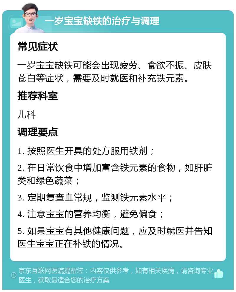 一岁宝宝缺铁的治疗与调理 常见症状 一岁宝宝缺铁可能会出现疲劳、食欲不振、皮肤苍白等症状，需要及时就医和补充铁元素。 推荐科室 儿科 调理要点 1. 按照医生开具的处方服用铁剂； 2. 在日常饮食中增加富含铁元素的食物，如肝脏类和绿色蔬菜； 3. 定期复查血常规，监测铁元素水平； 4. 注意宝宝的营养均衡，避免偏食； 5. 如果宝宝有其他健康问题，应及时就医并告知医生宝宝正在补铁的情况。