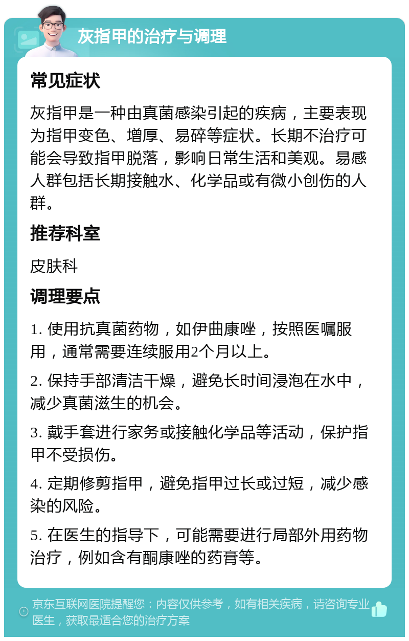 灰指甲的治疗与调理 常见症状 灰指甲是一种由真菌感染引起的疾病，主要表现为指甲变色、增厚、易碎等症状。长期不治疗可能会导致指甲脱落，影响日常生活和美观。易感人群包括长期接触水、化学品或有微小创伤的人群。 推荐科室 皮肤科 调理要点 1. 使用抗真菌药物，如伊曲康唑，按照医嘱服用，通常需要连续服用2个月以上。 2. 保持手部清洁干燥，避免长时间浸泡在水中，减少真菌滋生的机会。 3. 戴手套进行家务或接触化学品等活动，保护指甲不受损伤。 4. 定期修剪指甲，避免指甲过长或过短，减少感染的风险。 5. 在医生的指导下，可能需要进行局部外用药物治疗，例如含有酮康唑的药膏等。