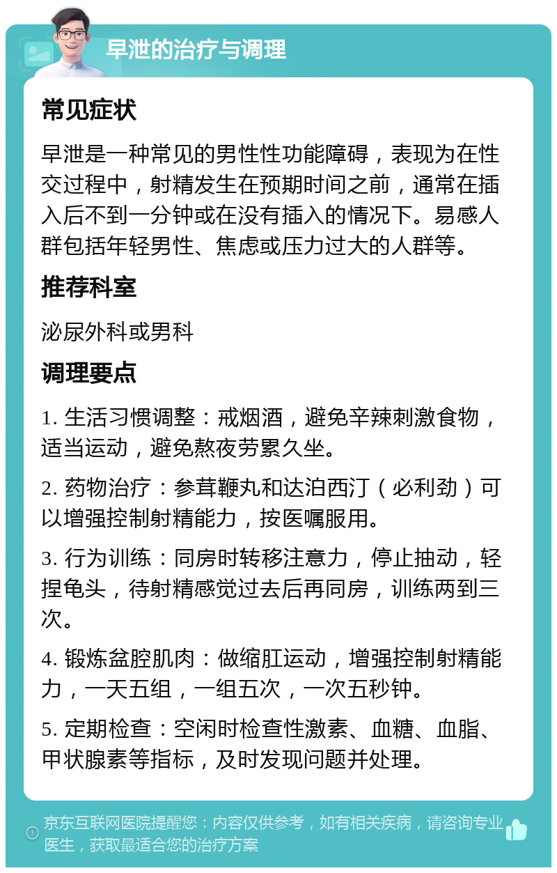 早泄的治疗与调理 常见症状 早泄是一种常见的男性性功能障碍，表现为在性交过程中，射精发生在预期时间之前，通常在插入后不到一分钟或在没有插入的情况下。易感人群包括年轻男性、焦虑或压力过大的人群等。 推荐科室 泌尿外科或男科 调理要点 1. 生活习惯调整：戒烟酒，避免辛辣刺激食物，适当运动，避免熬夜劳累久坐。 2. 药物治疗：参茸鞭丸和达泊西汀（必利劲）可以增强控制射精能力，按医嘱服用。 3. 行为训练：同房时转移注意力，停止抽动，轻捏龟头，待射精感觉过去后再同房，训练两到三次。 4. 锻炼盆腔肌肉：做缩肛运动，增强控制射精能力，一天五组，一组五次，一次五秒钟。 5. 定期检查：空闲时检查性激素、血糖、血脂、甲状腺素等指标，及时发现问题并处理。