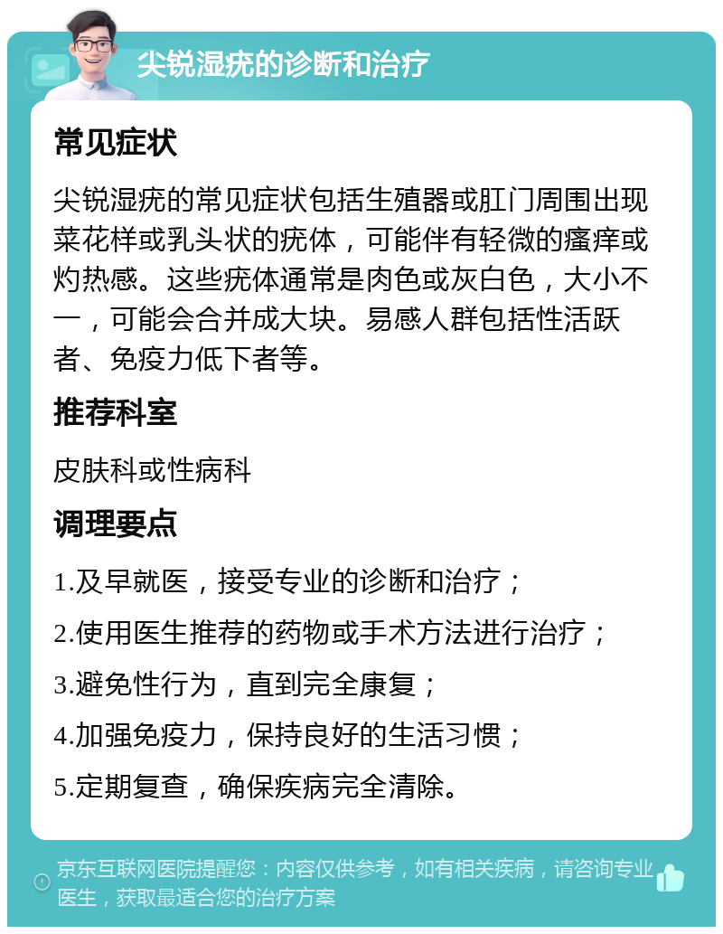 尖锐湿疣的诊断和治疗 常见症状 尖锐湿疣的常见症状包括生殖器或肛门周围出现菜花样或乳头状的疣体，可能伴有轻微的瘙痒或灼热感。这些疣体通常是肉色或灰白色，大小不一，可能会合并成大块。易感人群包括性活跃者、免疫力低下者等。 推荐科室 皮肤科或性病科 调理要点 1.及早就医，接受专业的诊断和治疗； 2.使用医生推荐的药物或手术方法进行治疗； 3.避免性行为，直到完全康复； 4.加强免疫力，保持良好的生活习惯； 5.定期复查，确保疾病完全清除。