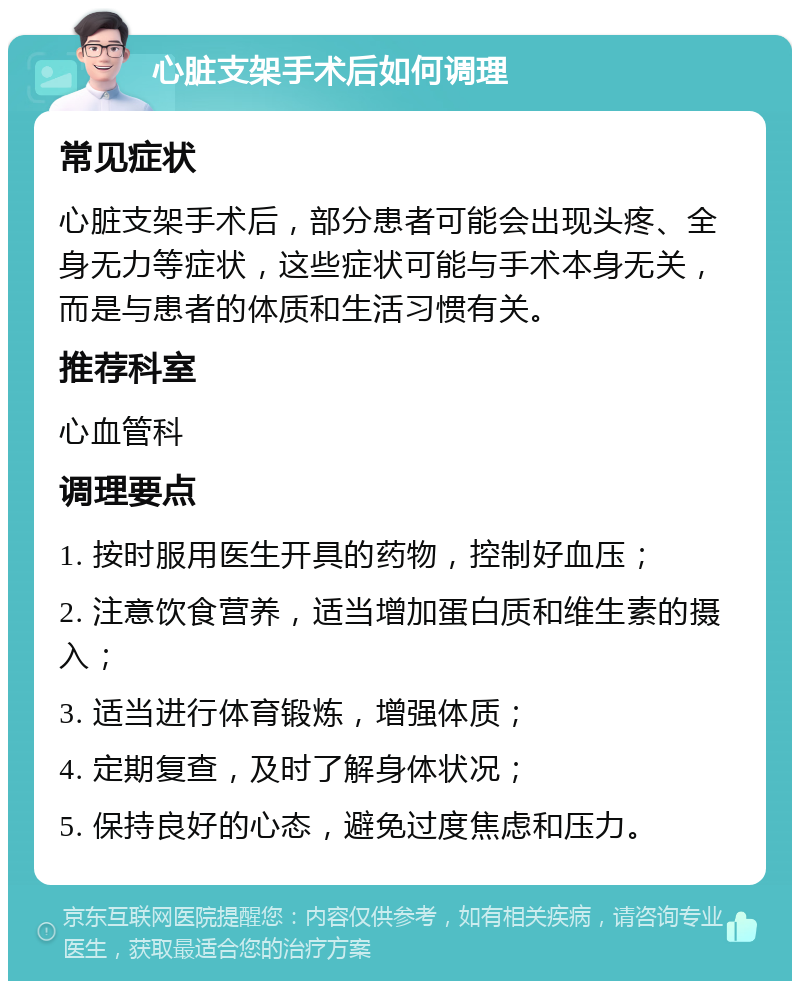 心脏支架手术后如何调理 常见症状 心脏支架手术后，部分患者可能会出现头疼、全身无力等症状，这些症状可能与手术本身无关，而是与患者的体质和生活习惯有关。 推荐科室 心血管科 调理要点 1. 按时服用医生开具的药物，控制好血压； 2. 注意饮食营养，适当增加蛋白质和维生素的摄入； 3. 适当进行体育锻炼，增强体质； 4. 定期复查，及时了解身体状况； 5. 保持良好的心态，避免过度焦虑和压力。