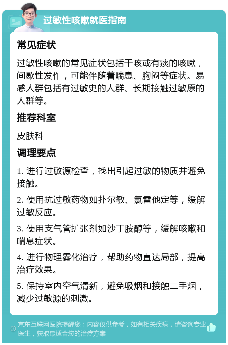 过敏性咳嗽就医指南 常见症状 过敏性咳嗽的常见症状包括干咳或有痰的咳嗽，间歇性发作，可能伴随着喘息、胸闷等症状。易感人群包括有过敏史的人群、长期接触过敏原的人群等。 推荐科室 皮肤科 调理要点 1. 进行过敏源检查，找出引起过敏的物质并避免接触。 2. 使用抗过敏药物如扑尔敏、氯雷他定等，缓解过敏反应。 3. 使用支气管扩张剂如沙丁胺醇等，缓解咳嗽和喘息症状。 4. 进行物理雾化治疗，帮助药物直达局部，提高治疗效果。 5. 保持室内空气清新，避免吸烟和接触二手烟，减少过敏源的刺激。