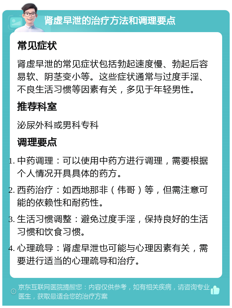 肾虚早泄的治疗方法和调理要点 常见症状 肾虚早泄的常见症状包括勃起速度慢、勃起后容易软、阴茎变小等。这些症状通常与过度手淫、不良生活习惯等因素有关，多见于年轻男性。 推荐科室 泌尿外科或男科专科 调理要点 中药调理：可以使用中药方进行调理，需要根据个人情况开具具体的药方。 西药治疗：如西地那非（伟哥）等，但需注意可能的依赖性和耐药性。 生活习惯调整：避免过度手淫，保持良好的生活习惯和饮食习惯。 心理疏导：肾虚早泄也可能与心理因素有关，需要进行适当的心理疏导和治疗。