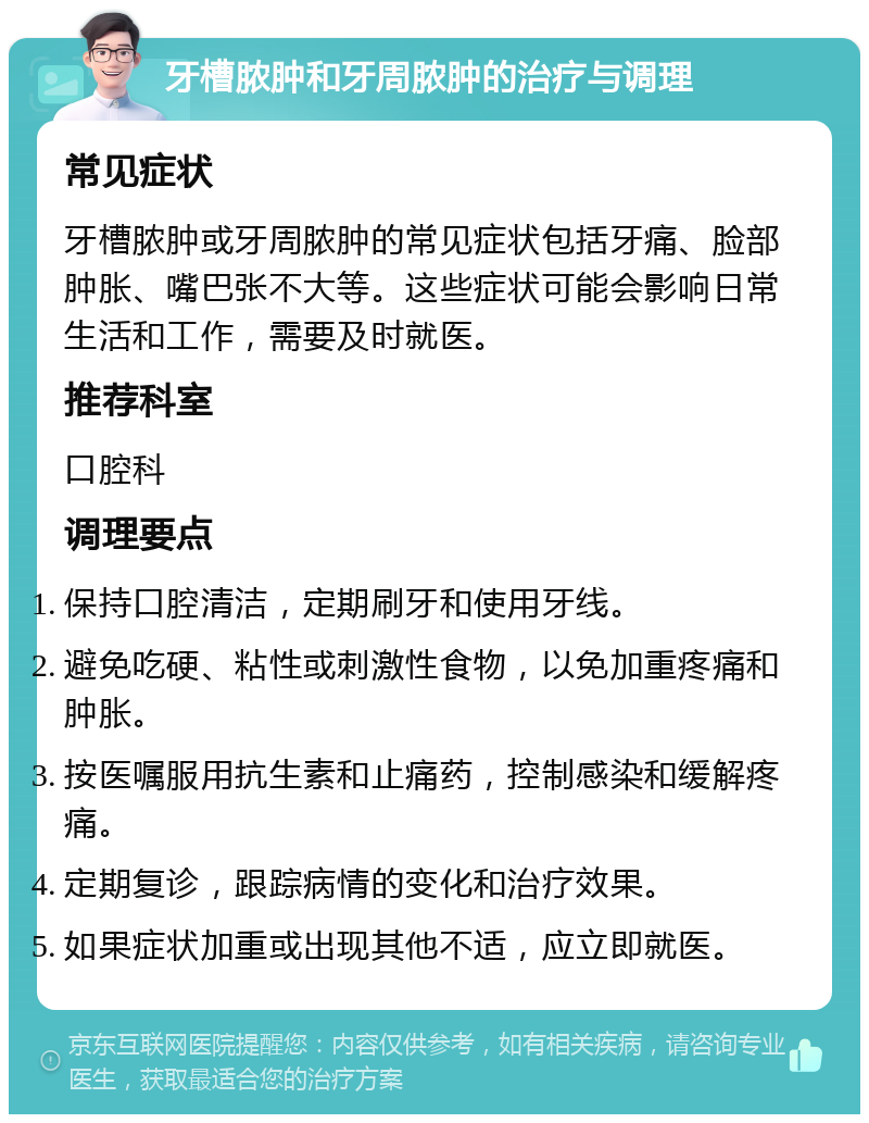 牙槽脓肿和牙周脓肿的治疗与调理 常见症状 牙槽脓肿或牙周脓肿的常见症状包括牙痛、脸部肿胀、嘴巴张不大等。这些症状可能会影响日常生活和工作，需要及时就医。 推荐科室 口腔科 调理要点 保持口腔清洁，定期刷牙和使用牙线。 避免吃硬、粘性或刺激性食物，以免加重疼痛和肿胀。 按医嘱服用抗生素和止痛药，控制感染和缓解疼痛。 定期复诊，跟踪病情的变化和治疗效果。 如果症状加重或出现其他不适，应立即就医。