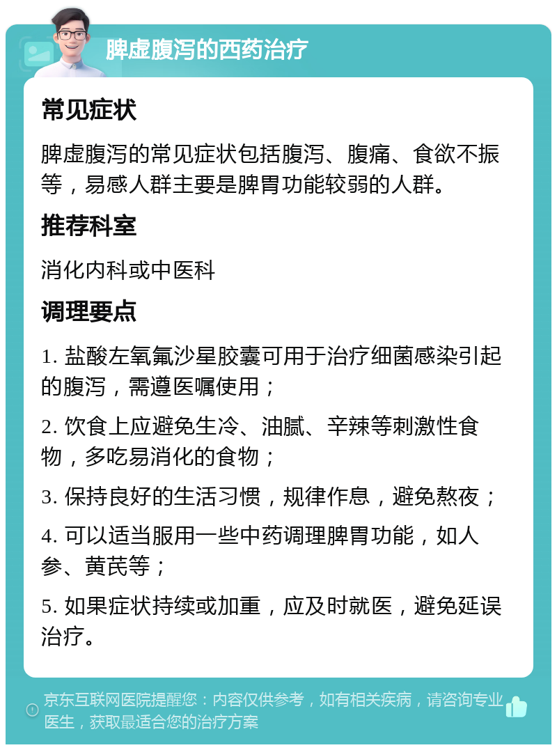 脾虚腹泻的西药治疗 常见症状 脾虚腹泻的常见症状包括腹泻、腹痛、食欲不振等，易感人群主要是脾胃功能较弱的人群。 推荐科室 消化内科或中医科 调理要点 1. 盐酸左氧氟沙星胶囊可用于治疗细菌感染引起的腹泻，需遵医嘱使用； 2. 饮食上应避免生冷、油腻、辛辣等刺激性食物，多吃易消化的食物； 3. 保持良好的生活习惯，规律作息，避免熬夜； 4. 可以适当服用一些中药调理脾胃功能，如人参、黄芪等； 5. 如果症状持续或加重，应及时就医，避免延误治疗。