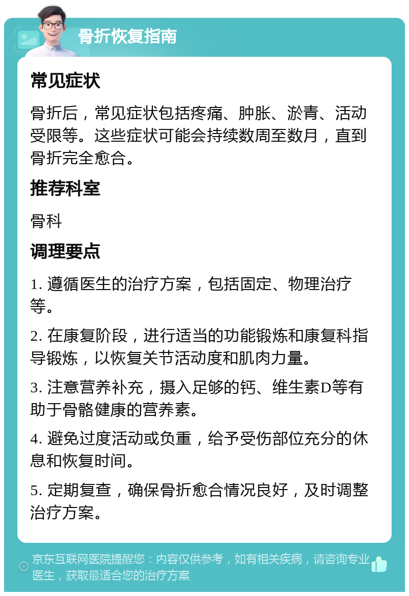 骨折恢复指南 常见症状 骨折后，常见症状包括疼痛、肿胀、淤青、活动受限等。这些症状可能会持续数周至数月，直到骨折完全愈合。 推荐科室 骨科 调理要点 1. 遵循医生的治疗方案，包括固定、物理治疗等。 2. 在康复阶段，进行适当的功能锻炼和康复科指导锻炼，以恢复关节活动度和肌肉力量。 3. 注意营养补充，摄入足够的钙、维生素D等有助于骨骼健康的营养素。 4. 避免过度活动或负重，给予受伤部位充分的休息和恢复时间。 5. 定期复查，确保骨折愈合情况良好，及时调整治疗方案。