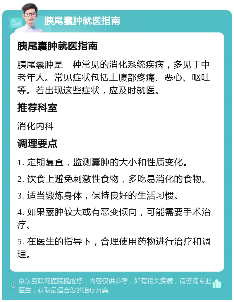 胰尾囊肿就医指南 胰尾囊肿就医指南 胰尾囊肿是一种常见的消化系统疾病，多见于中老年人。常见症状包括上腹部疼痛、恶心、呕吐等。若出现这些症状，应及时就医。 推荐科室 消化内科 调理要点 1. 定期复查，监测囊肿的大小和性质变化。 2. 饮食上避免刺激性食物，多吃易消化的食物。 3. 适当锻炼身体，保持良好的生活习惯。 4. 如果囊肿较大或有恶变倾向，可能需要手术治疗。 5. 在医生的指导下，合理使用药物进行治疗和调理。