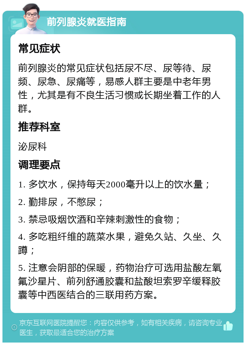 前列腺炎就医指南 常见症状 前列腺炎的常见症状包括尿不尽、尿等待、尿频、尿急、尿痛等，易感人群主要是中老年男性，尤其是有不良生活习惯或长期坐着工作的人群。 推荐科室 泌尿科 调理要点 1. 多饮水，保持每天2000毫升以上的饮水量； 2. 勤排尿，不憋尿； 3. 禁忌吸烟饮酒和辛辣刺激性的食物； 4. 多吃粗纤维的蔬菜水果，避免久站、久坐、久蹲； 5. 注意会阴部的保暖，药物治疗可选用盐酸左氧氟沙星片、前列舒通胶囊和盐酸坦索罗辛缓释胶囊等中西医结合的三联用药方案。