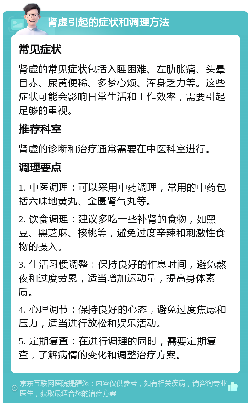 肾虚引起的症状和调理方法 常见症状 肾虚的常见症状包括入睡困难、左肋胀痛、头晕目赤、尿黄便稀、多梦心烦、浑身乏力等。这些症状可能会影响日常生活和工作效率，需要引起足够的重视。 推荐科室 肾虚的诊断和治疗通常需要在中医科室进行。 调理要点 1. 中医调理：可以采用中药调理，常用的中药包括六味地黄丸、金匮肾气丸等。 2. 饮食调理：建议多吃一些补肾的食物，如黑豆、黑芝麻、核桃等，避免过度辛辣和刺激性食物的摄入。 3. 生活习惯调整：保持良好的作息时间，避免熬夜和过度劳累，适当增加运动量，提高身体素质。 4. 心理调节：保持良好的心态，避免过度焦虑和压力，适当进行放松和娱乐活动。 5. 定期复查：在进行调理的同时，需要定期复查，了解病情的变化和调整治疗方案。