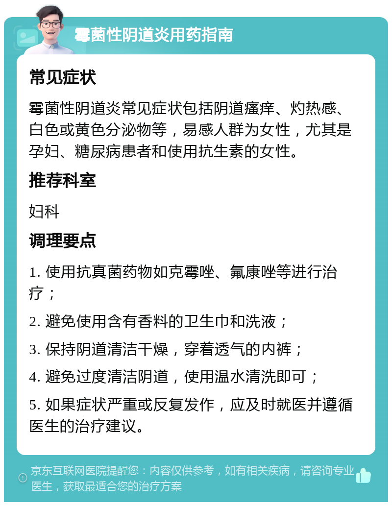 霉菌性阴道炎用药指南 常见症状 霉菌性阴道炎常见症状包括阴道瘙痒、灼热感、白色或黄色分泌物等，易感人群为女性，尤其是孕妇、糖尿病患者和使用抗生素的女性。 推荐科室 妇科 调理要点 1. 使用抗真菌药物如克霉唑、氟康唑等进行治疗； 2. 避免使用含有香料的卫生巾和洗液； 3. 保持阴道清洁干燥，穿着透气的内裤； 4. 避免过度清洁阴道，使用温水清洗即可； 5. 如果症状严重或反复发作，应及时就医并遵循医生的治疗建议。