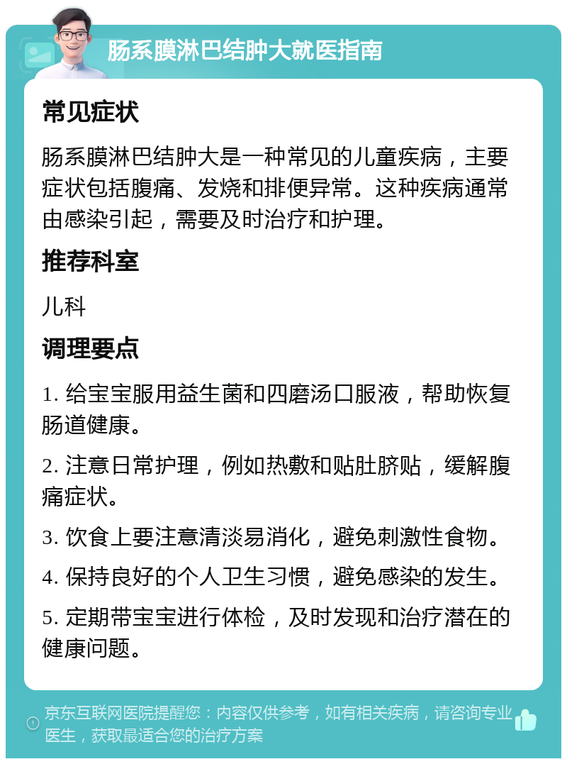 肠系膜淋巴结肿大就医指南 常见症状 肠系膜淋巴结肿大是一种常见的儿童疾病，主要症状包括腹痛、发烧和排便异常。这种疾病通常由感染引起，需要及时治疗和护理。 推荐科室 儿科 调理要点 1. 给宝宝服用益生菌和四磨汤口服液，帮助恢复肠道健康。 2. 注意日常护理，例如热敷和贴肚脐贴，缓解腹痛症状。 3. 饮食上要注意清淡易消化，避免刺激性食物。 4. 保持良好的个人卫生习惯，避免感染的发生。 5. 定期带宝宝进行体检，及时发现和治疗潜在的健康问题。