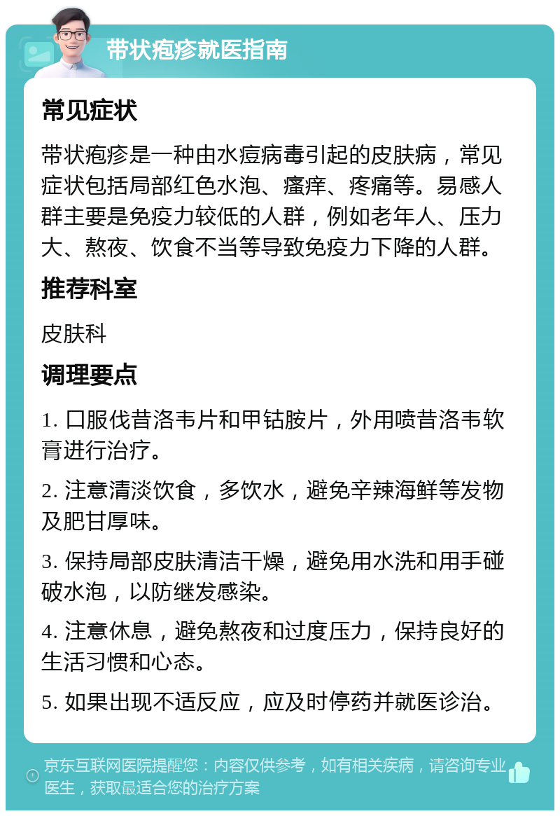 带状疱疹就医指南 常见症状 带状疱疹是一种由水痘病毒引起的皮肤病，常见症状包括局部红色水泡、瘙痒、疼痛等。易感人群主要是免疫力较低的人群，例如老年人、压力大、熬夜、饮食不当等导致免疫力下降的人群。 推荐科室 皮肤科 调理要点 1. 口服伐昔洛韦片和甲钴胺片，外用喷昔洛韦软膏进行治疗。 2. 注意清淡饮食，多饮水，避免辛辣海鲜等发物及肥甘厚味。 3. 保持局部皮肤清洁干燥，避免用水洗和用手碰破水泡，以防继发感染。 4. 注意休息，避免熬夜和过度压力，保持良好的生活习惯和心态。 5. 如果出现不适反应，应及时停药并就医诊治。