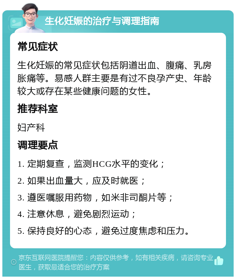 生化妊娠的治疗与调理指南 常见症状 生化妊娠的常见症状包括阴道出血、腹痛、乳房胀痛等。易感人群主要是有过不良孕产史、年龄较大或存在某些健康问题的女性。 推荐科室 妇产科 调理要点 1. 定期复查，监测HCG水平的变化； 2. 如果出血量大，应及时就医； 3. 遵医嘱服用药物，如米非司酮片等； 4. 注意休息，避免剧烈运动； 5. 保持良好的心态，避免过度焦虑和压力。