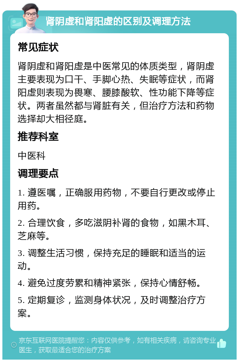 肾阴虚和肾阳虚的区别及调理方法 常见症状 肾阴虚和肾阳虚是中医常见的体质类型，肾阴虚主要表现为口干、手脚心热、失眠等症状，而肾阳虚则表现为畏寒、腰膝酸软、性功能下降等症状。两者虽然都与肾脏有关，但治疗方法和药物选择却大相径庭。 推荐科室 中医科 调理要点 1. 遵医嘱，正确服用药物，不要自行更改或停止用药。 2. 合理饮食，多吃滋阴补肾的食物，如黑木耳、芝麻等。 3. 调整生活习惯，保持充足的睡眠和适当的运动。 4. 避免过度劳累和精神紧张，保持心情舒畅。 5. 定期复诊，监测身体状况，及时调整治疗方案。