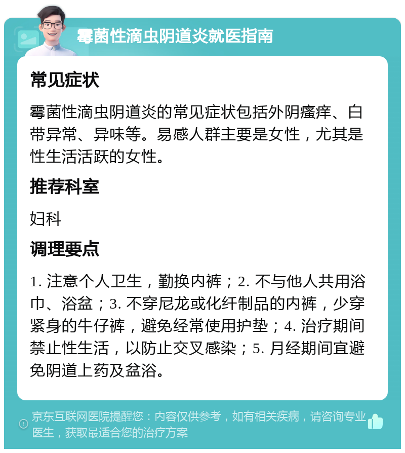 霉菌性滴虫阴道炎就医指南 常见症状 霉菌性滴虫阴道炎的常见症状包括外阴瘙痒、白带异常、异味等。易感人群主要是女性，尤其是性生活活跃的女性。 推荐科室 妇科 调理要点 1. 注意个人卫生，勤换内裤；2. 不与他人共用浴巾、浴盆；3. 不穿尼龙或化纤制品的内裤，少穿紧身的牛仔裤，避免经常使用护垫；4. 治疗期间禁止性生活，以防止交叉感染；5. 月经期间宜避免阴道上药及盆浴。