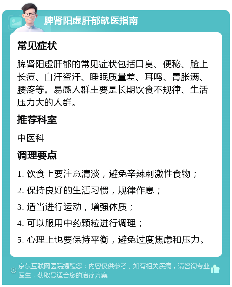 脾肾阳虚肝郁就医指南 常见症状 脾肾阳虚肝郁的常见症状包括口臭、便秘、脸上长痘、自汗盗汗、睡眠质量差、耳鸣、胃胀满、腰疼等。易感人群主要是长期饮食不规律、生活压力大的人群。 推荐科室 中医科 调理要点 1. 饮食上要注意清淡，避免辛辣刺激性食物； 2. 保持良好的生活习惯，规律作息； 3. 适当进行运动，增强体质； 4. 可以服用中药颗粒进行调理； 5. 心理上也要保持平衡，避免过度焦虑和压力。