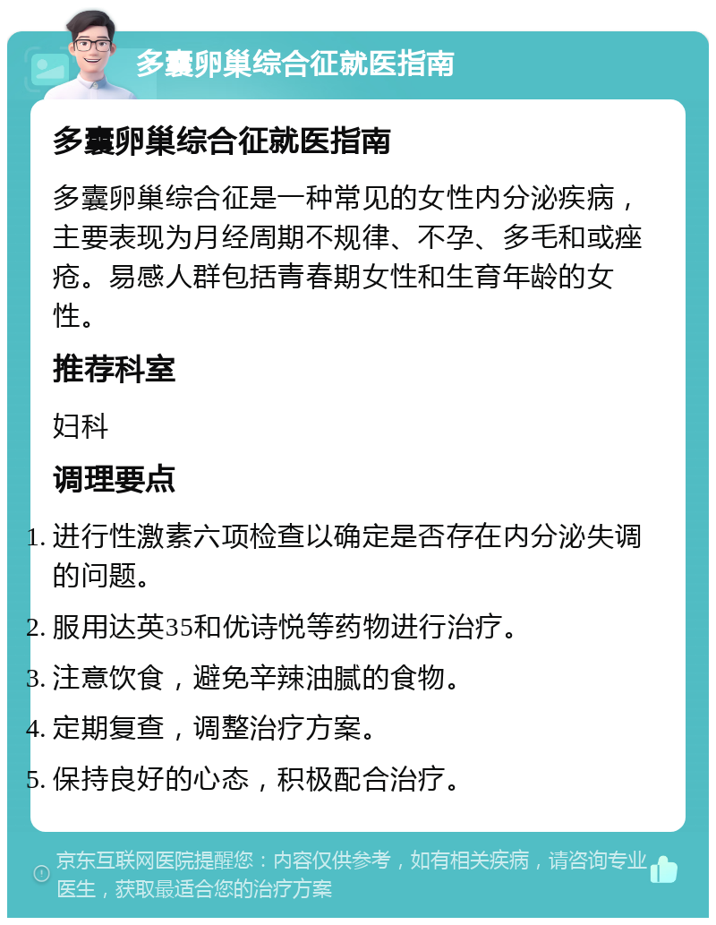 多囊卵巢综合征就医指南 多囊卵巢综合征就医指南 多囊卵巢综合征是一种常见的女性内分泌疾病，主要表现为月经周期不规律、不孕、多毛和或痤疮。易感人群包括青春期女性和生育年龄的女性。 推荐科室 妇科 调理要点 进行性激素六项检查以确定是否存在内分泌失调的问题。 服用达英35和优诗悦等药物进行治疗。 注意饮食，避免辛辣油腻的食物。 定期复查，调整治疗方案。 保持良好的心态，积极配合治疗。