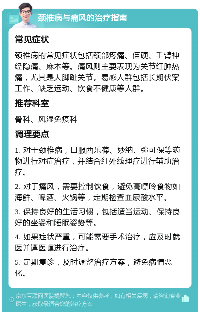 颈椎病与痛风的治疗指南 常见症状 颈椎病的常见症状包括颈部疼痛、僵硬、手臂神经隐痛、麻木等。痛风则主要表现为关节红肿热痛，尤其是大脚趾关节。易感人群包括长期伏案工作、缺乏运动、饮食不健康等人群。 推荐科室 骨科、风湿免疫科 调理要点 1. 对于颈椎病，口服西乐葆、妙纳、弥可保等药物进行对症治疗，并结合红外线理疗进行辅助治疗。 2. 对于痛风，需要控制饮食，避免高嘌呤食物如海鲜、啤酒、火锅等，定期检查血尿酸水平。 3. 保持良好的生活习惯，包括适当运动、保持良好的坐姿和睡眠姿势等。 4. 如果症状严重，可能需要手术治疗，应及时就医并遵医嘱进行治疗。 5. 定期复诊，及时调整治疗方案，避免病情恶化。