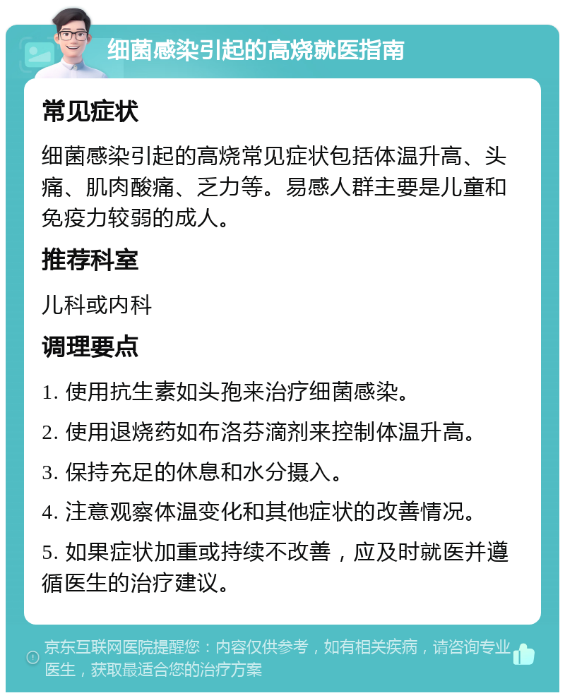 细菌感染引起的高烧就医指南 常见症状 细菌感染引起的高烧常见症状包括体温升高、头痛、肌肉酸痛、乏力等。易感人群主要是儿童和免疫力较弱的成人。 推荐科室 儿科或内科 调理要点 1. 使用抗生素如头孢来治疗细菌感染。 2. 使用退烧药如布洛芬滴剂来控制体温升高。 3. 保持充足的休息和水分摄入。 4. 注意观察体温变化和其他症状的改善情况。 5. 如果症状加重或持续不改善，应及时就医并遵循医生的治疗建议。