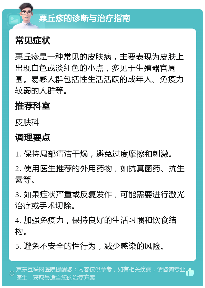 粟丘疹的诊断与治疗指南 常见症状 粟丘疹是一种常见的皮肤病，主要表现为皮肤上出现白色或淡红色的小点，多见于生殖器官周围。易感人群包括性生活活跃的成年人、免疫力较弱的人群等。 推荐科室 皮肤科 调理要点 1. 保持局部清洁干燥，避免过度摩擦和刺激。 2. 使用医生推荐的外用药物，如抗真菌药、抗生素等。 3. 如果症状严重或反复发作，可能需要进行激光治疗或手术切除。 4. 加强免疫力，保持良好的生活习惯和饮食结构。 5. 避免不安全的性行为，减少感染的风险。