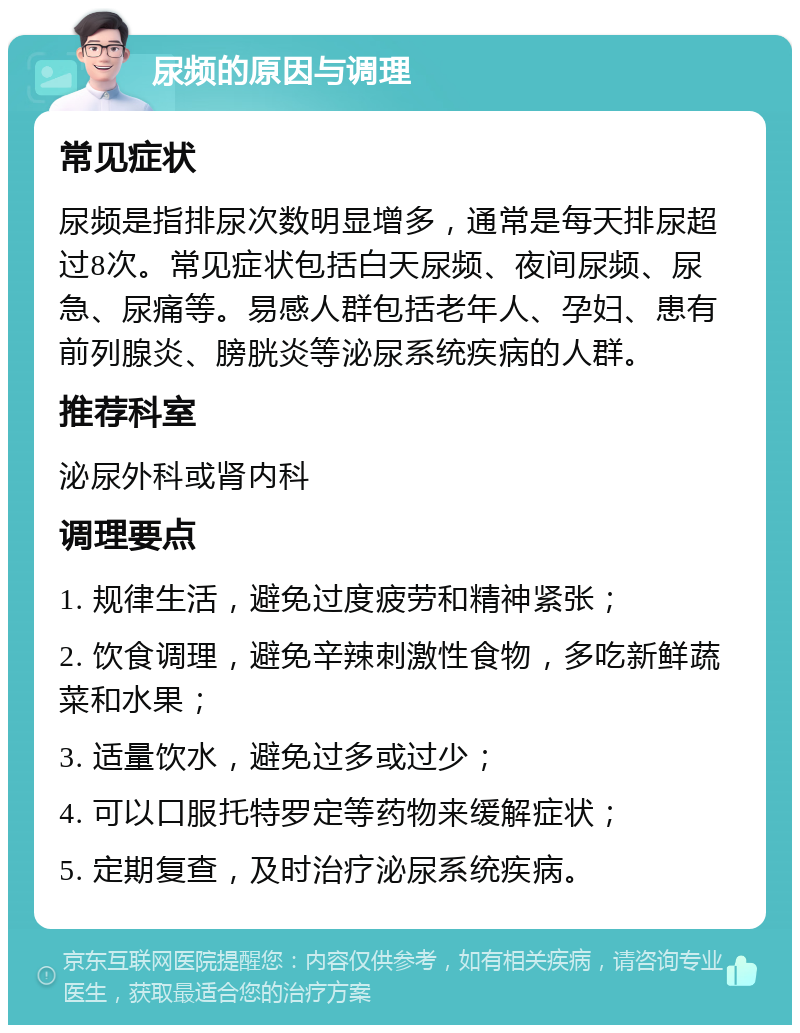 尿频的原因与调理 常见症状 尿频是指排尿次数明显增多，通常是每天排尿超过8次。常见症状包括白天尿频、夜间尿频、尿急、尿痛等。易感人群包括老年人、孕妇、患有前列腺炎、膀胱炎等泌尿系统疾病的人群。 推荐科室 泌尿外科或肾内科 调理要点 1. 规律生活，避免过度疲劳和精神紧张； 2. 饮食调理，避免辛辣刺激性食物，多吃新鲜蔬菜和水果； 3. 适量饮水，避免过多或过少； 4. 可以口服托特罗定等药物来缓解症状； 5. 定期复查，及时治疗泌尿系统疾病。