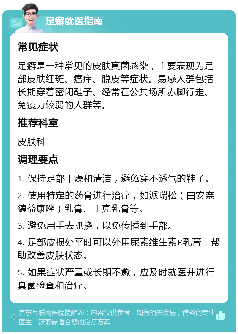 足癣就医指南 常见症状 足癣是一种常见的皮肤真菌感染，主要表现为足部皮肤红斑、瘙痒、脱皮等症状。易感人群包括长期穿着密闭鞋子、经常在公共场所赤脚行走、免疫力较弱的人群等。 推荐科室 皮肤科 调理要点 1. 保持足部干燥和清洁，避免穿不透气的鞋子。 2. 使用特定的药膏进行治疗，如派瑞松（曲安奈德益康唑）乳膏、丁克乳膏等。 3. 避免用手去抓挠，以免传播到手部。 4. 足部皮损处平时可以外用尿素维生素E乳膏，帮助改善皮肤状态。 5. 如果症状严重或长期不愈，应及时就医并进行真菌检查和治疗。