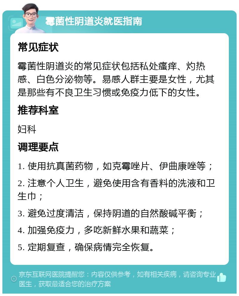 霉菌性阴道炎就医指南 常见症状 霉菌性阴道炎的常见症状包括私处瘙痒、灼热感、白色分泌物等。易感人群主要是女性，尤其是那些有不良卫生习惯或免疫力低下的女性。 推荐科室 妇科 调理要点 1. 使用抗真菌药物，如克霉唑片、伊曲康唑等； 2. 注意个人卫生，避免使用含有香料的洗液和卫生巾； 3. 避免过度清洁，保持阴道的自然酸碱平衡； 4. 加强免疫力，多吃新鲜水果和蔬菜； 5. 定期复查，确保病情完全恢复。