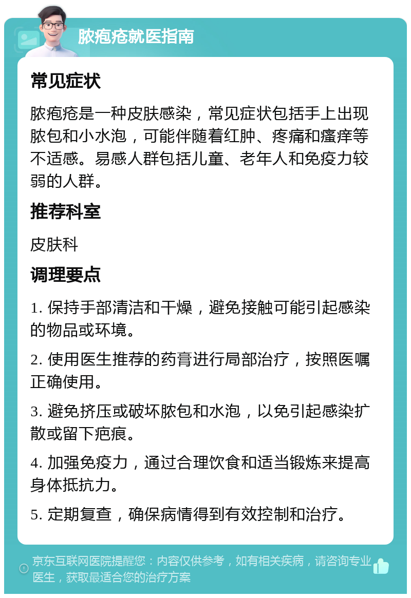 脓疱疮就医指南 常见症状 脓疱疮是一种皮肤感染，常见症状包括手上出现脓包和小水泡，可能伴随着红肿、疼痛和瘙痒等不适感。易感人群包括儿童、老年人和免疫力较弱的人群。 推荐科室 皮肤科 调理要点 1. 保持手部清洁和干燥，避免接触可能引起感染的物品或环境。 2. 使用医生推荐的药膏进行局部治疗，按照医嘱正确使用。 3. 避免挤压或破坏脓包和水泡，以免引起感染扩散或留下疤痕。 4. 加强免疫力，通过合理饮食和适当锻炼来提高身体抵抗力。 5. 定期复查，确保病情得到有效控制和治疗。