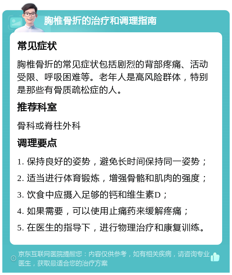 胸椎骨折的治疗和调理指南 常见症状 胸椎骨折的常见症状包括剧烈的背部疼痛、活动受限、呼吸困难等。老年人是高风险群体，特别是那些有骨质疏松症的人。 推荐科室 骨科或脊柱外科 调理要点 1. 保持良好的姿势，避免长时间保持同一姿势； 2. 适当进行体育锻炼，增强骨骼和肌肉的强度； 3. 饮食中应摄入足够的钙和维生素D； 4. 如果需要，可以使用止痛药来缓解疼痛； 5. 在医生的指导下，进行物理治疗和康复训练。