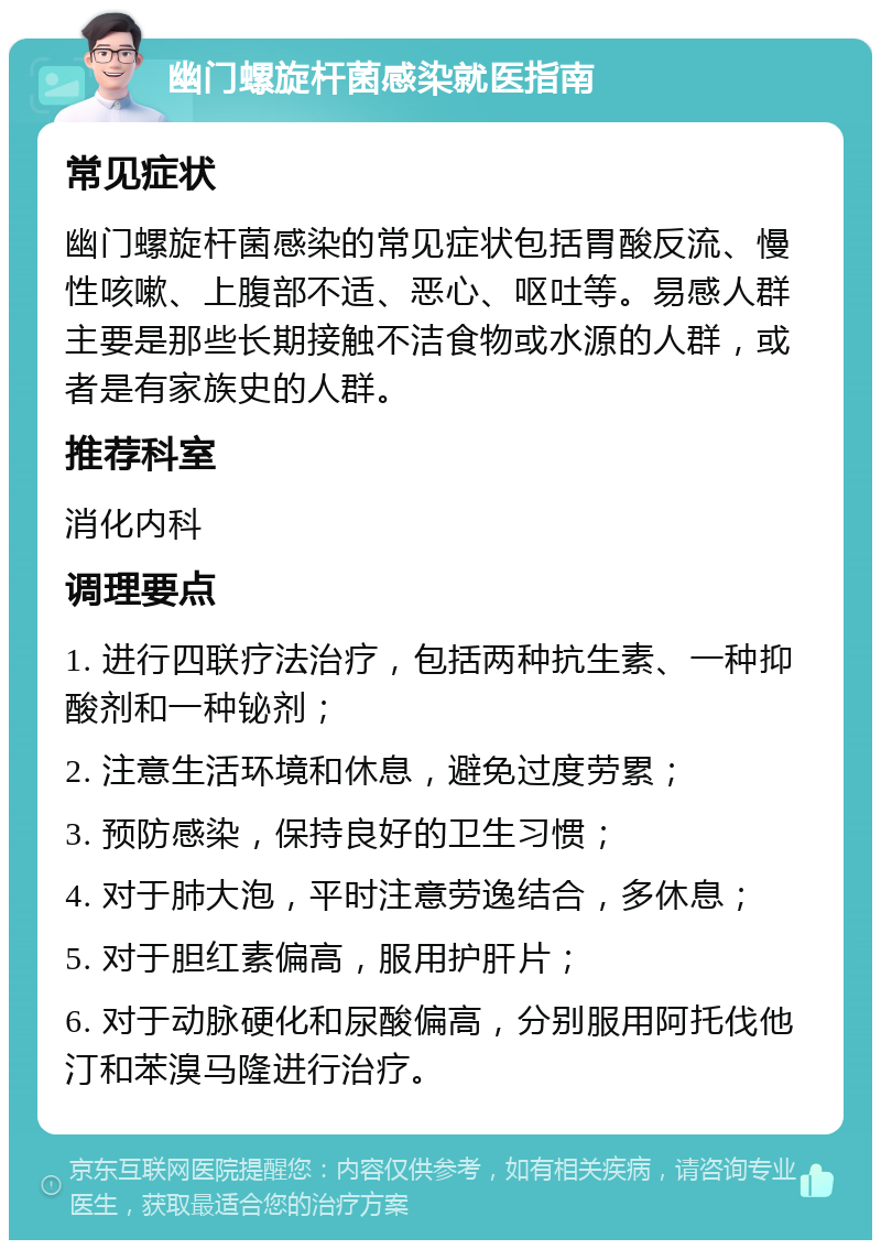 幽门螺旋杆菌感染就医指南 常见症状 幽门螺旋杆菌感染的常见症状包括胃酸反流、慢性咳嗽、上腹部不适、恶心、呕吐等。易感人群主要是那些长期接触不洁食物或水源的人群，或者是有家族史的人群。 推荐科室 消化内科 调理要点 1. 进行四联疗法治疗，包括两种抗生素、一种抑酸剂和一种铋剂； 2. 注意生活环境和休息，避免过度劳累； 3. 预防感染，保持良好的卫生习惯； 4. 对于肺大泡，平时注意劳逸结合，多休息； 5. 对于胆红素偏高，服用护肝片； 6. 对于动脉硬化和尿酸偏高，分别服用阿托伐他汀和苯溴马隆进行治疗。