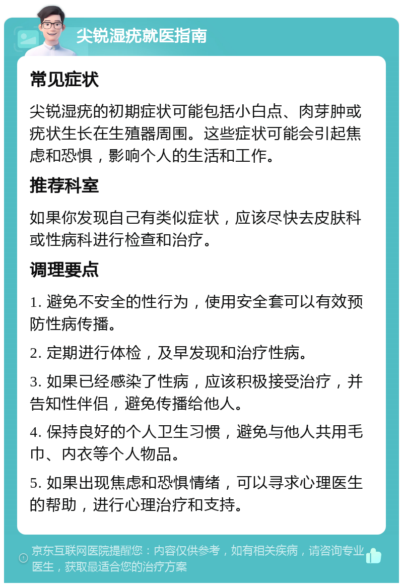 尖锐湿疣就医指南 常见症状 尖锐湿疣的初期症状可能包括小白点、肉芽肿或疣状生长在生殖器周围。这些症状可能会引起焦虑和恐惧，影响个人的生活和工作。 推荐科室 如果你发现自己有类似症状，应该尽快去皮肤科或性病科进行检查和治疗。 调理要点 1. 避免不安全的性行为，使用安全套可以有效预防性病传播。 2. 定期进行体检，及早发现和治疗性病。 3. 如果已经感染了性病，应该积极接受治疗，并告知性伴侣，避免传播给他人。 4. 保持良好的个人卫生习惯，避免与他人共用毛巾、内衣等个人物品。 5. 如果出现焦虑和恐惧情绪，可以寻求心理医生的帮助，进行心理治疗和支持。