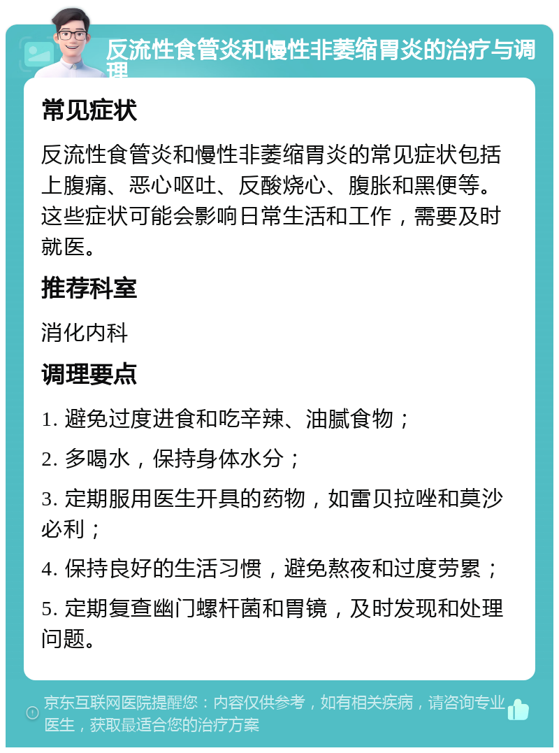 反流性食管炎和慢性非萎缩胃炎的治疗与调理 常见症状 反流性食管炎和慢性非萎缩胃炎的常见症状包括上腹痛、恶心呕吐、反酸烧心、腹胀和黑便等。这些症状可能会影响日常生活和工作，需要及时就医。 推荐科室 消化内科 调理要点 1. 避免过度进食和吃辛辣、油腻食物； 2. 多喝水，保持身体水分； 3. 定期服用医生开具的药物，如雷贝拉唑和莫沙必利； 4. 保持良好的生活习惯，避免熬夜和过度劳累； 5. 定期复查幽门螺杆菌和胃镜，及时发现和处理问题。