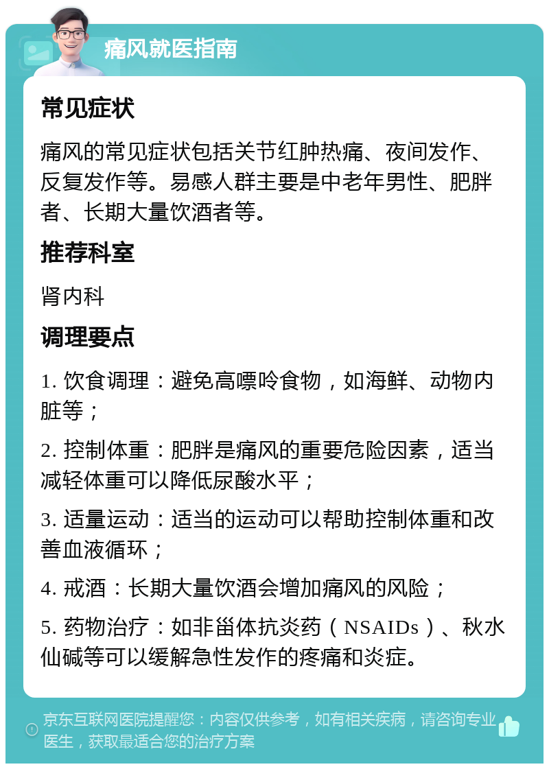 痛风就医指南 常见症状 痛风的常见症状包括关节红肿热痛、夜间发作、反复发作等。易感人群主要是中老年男性、肥胖者、长期大量饮酒者等。 推荐科室 肾内科 调理要点 1. 饮食调理：避免高嘌呤食物，如海鲜、动物内脏等； 2. 控制体重：肥胖是痛风的重要危险因素，适当减轻体重可以降低尿酸水平； 3. 适量运动：适当的运动可以帮助控制体重和改善血液循环； 4. 戒酒：长期大量饮酒会增加痛风的风险； 5. 药物治疗：如非甾体抗炎药（NSAIDs）、秋水仙碱等可以缓解急性发作的疼痛和炎症。