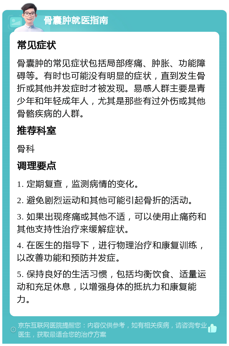 骨囊肿就医指南 常见症状 骨囊肿的常见症状包括局部疼痛、肿胀、功能障碍等。有时也可能没有明显的症状，直到发生骨折或其他并发症时才被发现。易感人群主要是青少年和年轻成年人，尤其是那些有过外伤或其他骨骼疾病的人群。 推荐科室 骨科 调理要点 1. 定期复查，监测病情的变化。 2. 避免剧烈运动和其他可能引起骨折的活动。 3. 如果出现疼痛或其他不适，可以使用止痛药和其他支持性治疗来缓解症状。 4. 在医生的指导下，进行物理治疗和康复训练，以改善功能和预防并发症。 5. 保持良好的生活习惯，包括均衡饮食、适量运动和充足休息，以增强身体的抵抗力和康复能力。