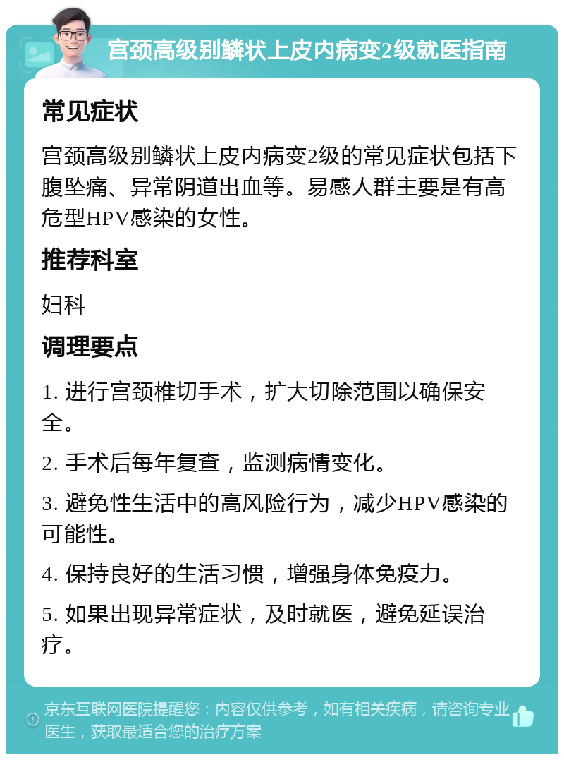 宫颈高级别鳞状上皮内病变2级就医指南 常见症状 宫颈高级别鳞状上皮内病变2级的常见症状包括下腹坠痛、异常阴道出血等。易感人群主要是有高危型HPV感染的女性。 推荐科室 妇科 调理要点 1. 进行宫颈椎切手术，扩大切除范围以确保安全。 2. 手术后每年复查，监测病情变化。 3. 避免性生活中的高风险行为，减少HPV感染的可能性。 4. 保持良好的生活习惯，增强身体免疫力。 5. 如果出现异常症状，及时就医，避免延误治疗。