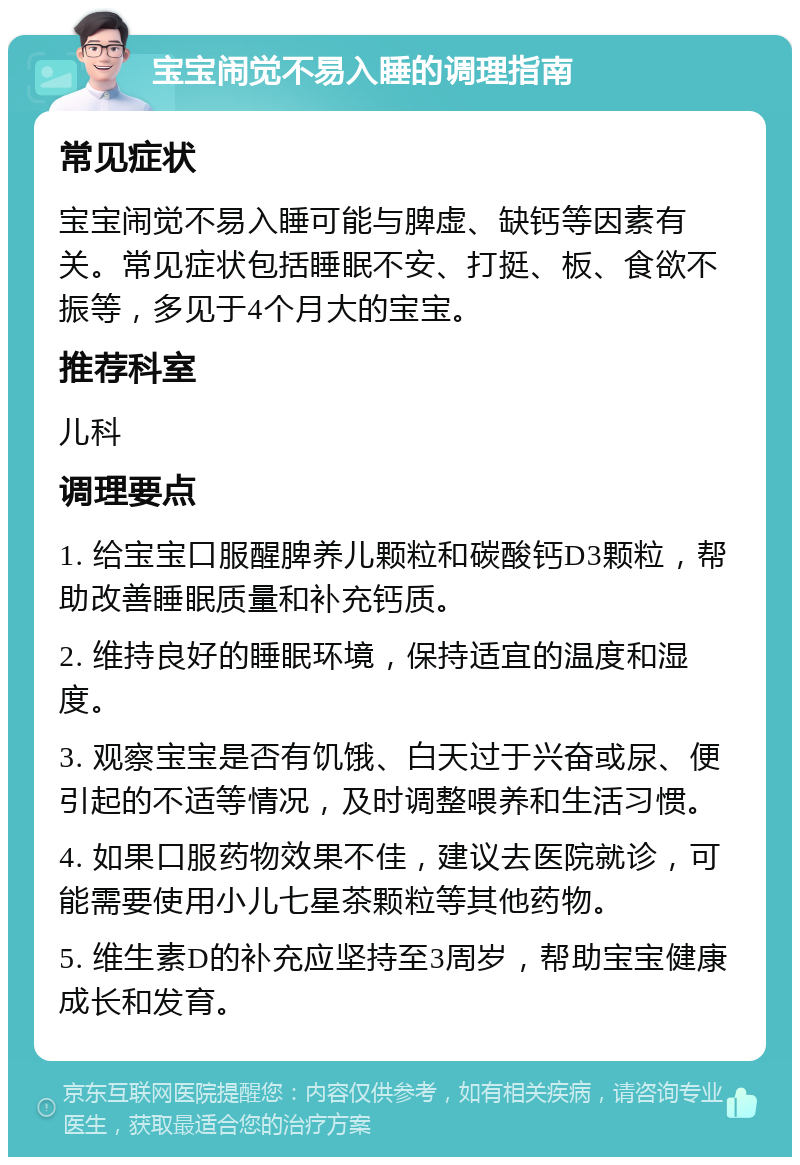 宝宝闹觉不易入睡的调理指南 常见症状 宝宝闹觉不易入睡可能与脾虚、缺钙等因素有关。常见症状包括睡眠不安、打挺、板、食欲不振等，多见于4个月大的宝宝。 推荐科室 儿科 调理要点 1. 给宝宝口服醒脾养儿颗粒和碳酸钙D3颗粒，帮助改善睡眠质量和补充钙质。 2. 维持良好的睡眠环境，保持适宜的温度和湿度。 3. 观察宝宝是否有饥饿、白天过于兴奋或尿、便引起的不适等情况，及时调整喂养和生活习惯。 4. 如果口服药物效果不佳，建议去医院就诊，可能需要使用小儿七星茶颗粒等其他药物。 5. 维生素D的补充应坚持至3周岁，帮助宝宝健康成长和发育。