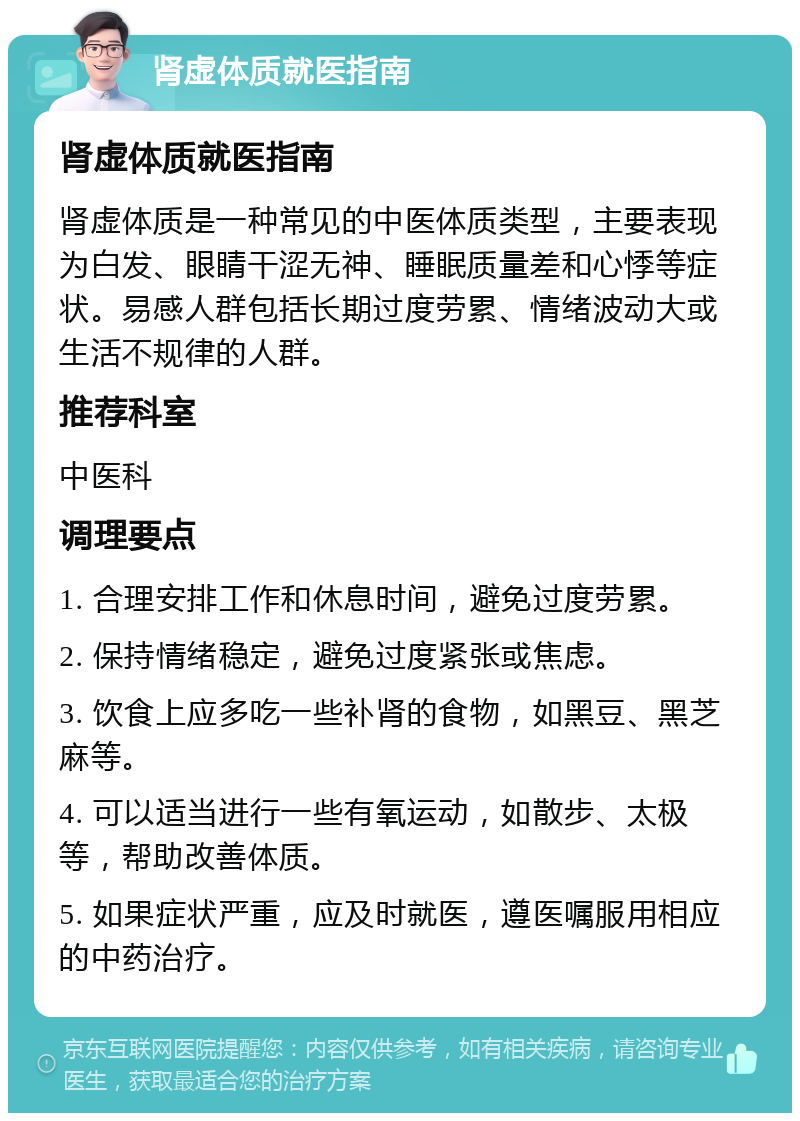 肾虚体质就医指南 肾虚体质就医指南 肾虚体质是一种常见的中医体质类型，主要表现为白发、眼睛干涩无神、睡眠质量差和心悸等症状。易感人群包括长期过度劳累、情绪波动大或生活不规律的人群。 推荐科室 中医科 调理要点 1. 合理安排工作和休息时间，避免过度劳累。 2. 保持情绪稳定，避免过度紧张或焦虑。 3. 饮食上应多吃一些补肾的食物，如黑豆、黑芝麻等。 4. 可以适当进行一些有氧运动，如散步、太极等，帮助改善体质。 5. 如果症状严重，应及时就医，遵医嘱服用相应的中药治疗。