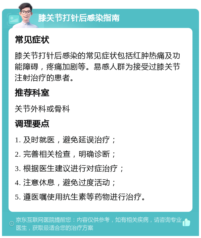 膝关节打针后感染指南 常见症状 膝关节打针后感染的常见症状包括红肿热痛及功能障碍，疼痛加剧等。易感人群为接受过膝关节注射治疗的患者。 推荐科室 关节外科或骨科 调理要点 1. 及时就医，避免延误治疗； 2. 完善相关检查，明确诊断； 3. 根据医生建议进行对症治疗； 4. 注意休息，避免过度活动； 5. 遵医嘱使用抗生素等药物进行治疗。