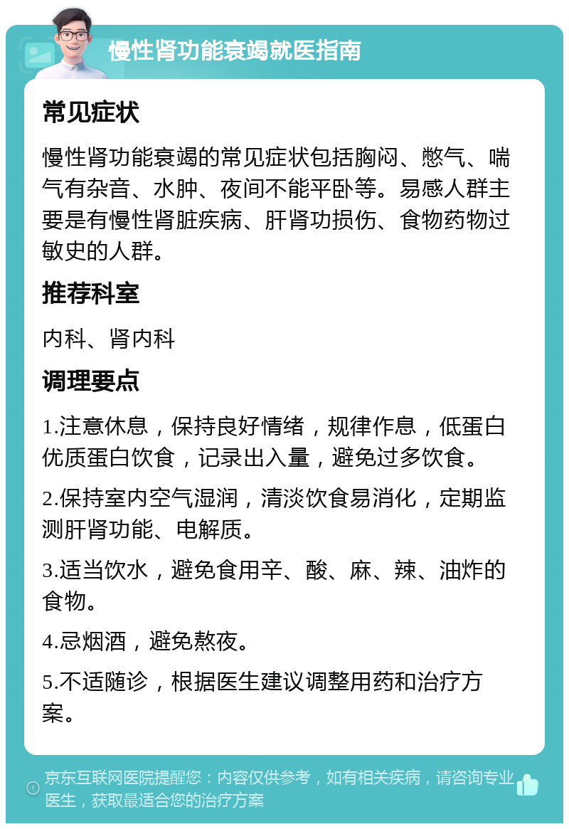 慢性肾功能衰竭就医指南 常见症状 慢性肾功能衰竭的常见症状包括胸闷、憋气、喘气有杂音、水肿、夜间不能平卧等。易感人群主要是有慢性肾脏疾病、肝肾功损伤、食物药物过敏史的人群。 推荐科室 内科、肾内科 调理要点 1.注意休息，保持良好情绪，规律作息，低蛋白优质蛋白饮食，记录出入量，避免过多饮食。 2.保持室内空气湿润，清淡饮食易消化，定期监测肝肾功能、电解质。 3.适当饮水，避免食用辛、酸、麻、辣、油炸的食物。 4.忌烟酒，避免熬夜。 5.不适随诊，根据医生建议调整用药和治疗方案。