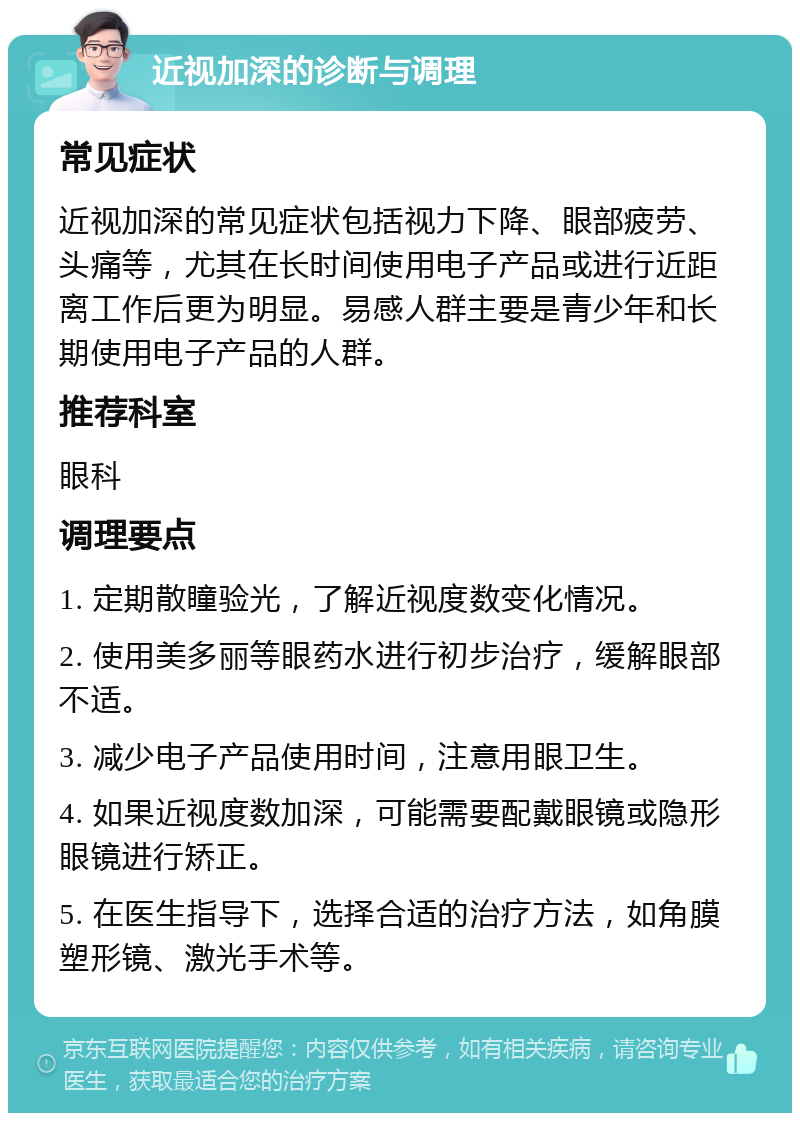 近视加深的诊断与调理 常见症状 近视加深的常见症状包括视力下降、眼部疲劳、头痛等，尤其在长时间使用电子产品或进行近距离工作后更为明显。易感人群主要是青少年和长期使用电子产品的人群。 推荐科室 眼科 调理要点 1. 定期散瞳验光，了解近视度数变化情况。 2. 使用美多丽等眼药水进行初步治疗，缓解眼部不适。 3. 减少电子产品使用时间，注意用眼卫生。 4. 如果近视度数加深，可能需要配戴眼镜或隐形眼镜进行矫正。 5. 在医生指导下，选择合适的治疗方法，如角膜塑形镜、激光手术等。