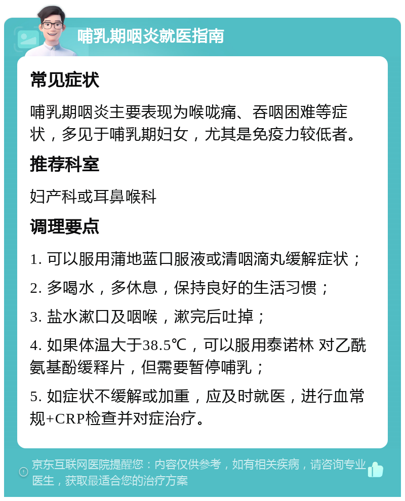 哺乳期咽炎就医指南 常见症状 哺乳期咽炎主要表现为喉咙痛、吞咽困难等症状，多见于哺乳期妇女，尤其是免疫力较低者。 推荐科室 妇产科或耳鼻喉科 调理要点 1. 可以服用蒲地蓝口服液或清咽滴丸缓解症状； 2. 多喝水，多休息，保持良好的生活习惯； 3. 盐水漱口及咽喉，漱完后吐掉； 4. 如果体温大于38.5℃，可以服用泰诺林 对乙酰氨基酚缓释片，但需要暂停哺乳； 5. 如症状不缓解或加重，应及时就医，进行血常规+CRP检查并对症治疗。