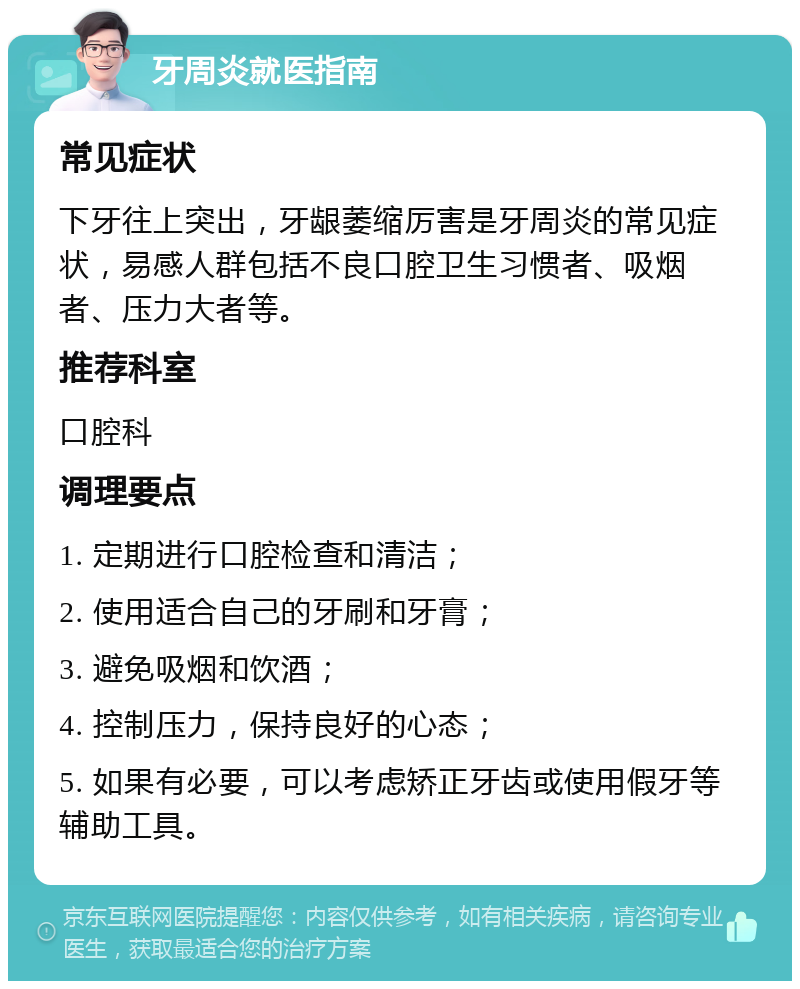 牙周炎就医指南 常见症状 下牙往上突出，牙龈萎缩厉害是牙周炎的常见症状，易感人群包括不良口腔卫生习惯者、吸烟者、压力大者等。 推荐科室 口腔科 调理要点 1. 定期进行口腔检查和清洁； 2. 使用适合自己的牙刷和牙膏； 3. 避免吸烟和饮酒； 4. 控制压力，保持良好的心态； 5. 如果有必要，可以考虑矫正牙齿或使用假牙等辅助工具。