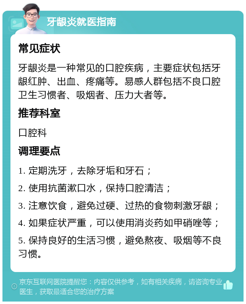 牙龈炎就医指南 常见症状 牙龈炎是一种常见的口腔疾病，主要症状包括牙龈红肿、出血、疼痛等。易感人群包括不良口腔卫生习惯者、吸烟者、压力大者等。 推荐科室 口腔科 调理要点 1. 定期洗牙，去除牙垢和牙石； 2. 使用抗菌漱口水，保持口腔清洁； 3. 注意饮食，避免过硬、过热的食物刺激牙龈； 4. 如果症状严重，可以使用消炎药如甲硝唑等； 5. 保持良好的生活习惯，避免熬夜、吸烟等不良习惯。