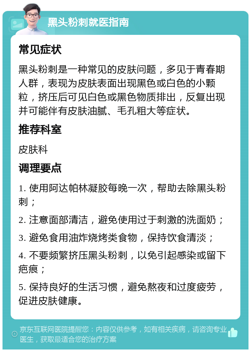 黑头粉刺就医指南 常见症状 黑头粉刺是一种常见的皮肤问题，多见于青春期人群，表现为皮肤表面出现黑色或白色的小颗粒，挤压后可见白色或黑色物质排出，反复出现并可能伴有皮肤油腻、毛孔粗大等症状。 推荐科室 皮肤科 调理要点 1. 使用阿达帕林凝胶每晚一次，帮助去除黑头粉刺； 2. 注意面部清洁，避免使用过于刺激的洗面奶； 3. 避免食用油炸烧烤类食物，保持饮食清淡； 4. 不要频繁挤压黑头粉刺，以免引起感染或留下疤痕； 5. 保持良好的生活习惯，避免熬夜和过度疲劳，促进皮肤健康。