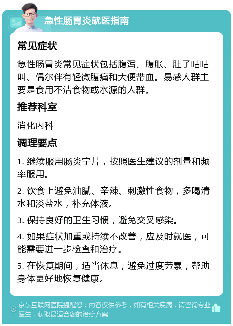 急性肠胃炎就医指南 常见症状 急性肠胃炎常见症状包括腹泻、腹胀、肚子咕咕叫、偶尔伴有轻微腹痛和大便带血。易感人群主要是食用不洁食物或水源的人群。 推荐科室 消化内科 调理要点 1. 继续服用肠炎宁片，按照医生建议的剂量和频率服用。 2. 饮食上避免油腻、辛辣、刺激性食物，多喝清水和淡盐水，补充体液。 3. 保持良好的卫生习惯，避免交叉感染。 4. 如果症状加重或持续不改善，应及时就医，可能需要进一步检查和治疗。 5. 在恢复期间，适当休息，避免过度劳累，帮助身体更好地恢复健康。