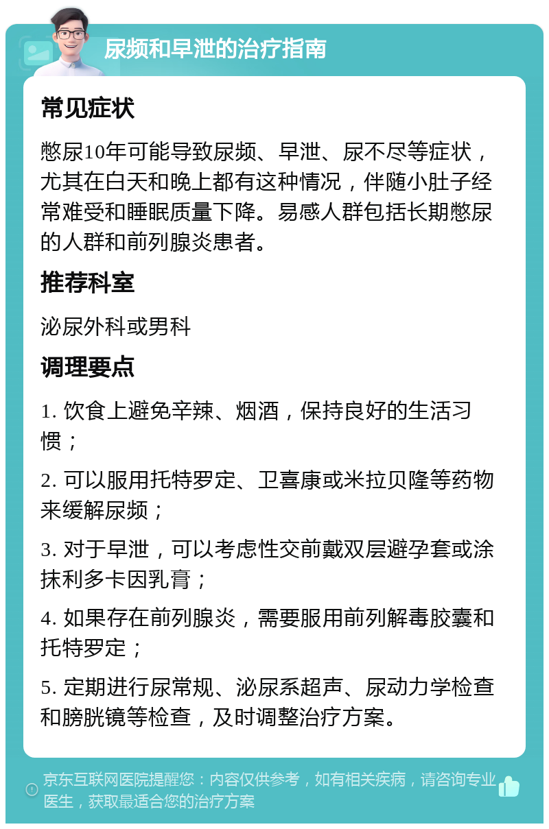 尿频和早泄的治疗指南 常见症状 憋尿10年可能导致尿频、早泄、尿不尽等症状，尤其在白天和晚上都有这种情况，伴随小肚子经常难受和睡眠质量下降。易感人群包括长期憋尿的人群和前列腺炎患者。 推荐科室 泌尿外科或男科 调理要点 1. 饮食上避免辛辣、烟酒，保持良好的生活习惯； 2. 可以服用托特罗定、卫喜康或米拉贝隆等药物来缓解尿频； 3. 对于早泄，可以考虑性交前戴双层避孕套或涂抹利多卡因乳膏； 4. 如果存在前列腺炎，需要服用前列解毒胶囊和托特罗定； 5. 定期进行尿常规、泌尿系超声、尿动力学检查和膀胱镜等检查，及时调整治疗方案。