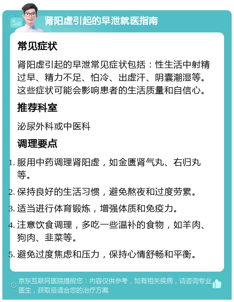 肾阳虚引起的早泄就医指南 常见症状 肾阳虚引起的早泄常见症状包括：性生活中射精过早、精力不足、怕冷、出虚汗、阴囊潮湿等。这些症状可能会影响患者的生活质量和自信心。 推荐科室 泌尿外科或中医科 调理要点 服用中药调理肾阳虚，如金匮肾气丸、右归丸等。 保持良好的生活习惯，避免熬夜和过度劳累。 适当进行体育锻炼，增强体质和免疫力。 注意饮食调理，多吃一些温补的食物，如羊肉、狗肉、韭菜等。 避免过度焦虑和压力，保持心情舒畅和平衡。