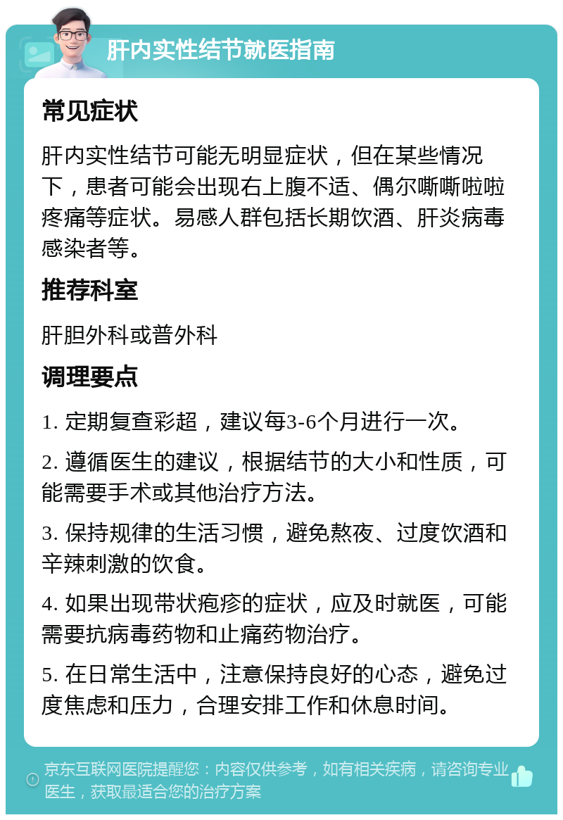 肝内实性结节就医指南 常见症状 肝内实性结节可能无明显症状，但在某些情况下，患者可能会出现右上腹不适、偶尔嘶嘶啦啦疼痛等症状。易感人群包括长期饮酒、肝炎病毒感染者等。 推荐科室 肝胆外科或普外科 调理要点 1. 定期复查彩超，建议每3-6个月进行一次。 2. 遵循医生的建议，根据结节的大小和性质，可能需要手术或其他治疗方法。 3. 保持规律的生活习惯，避免熬夜、过度饮酒和辛辣刺激的饮食。 4. 如果出现带状疱疹的症状，应及时就医，可能需要抗病毒药物和止痛药物治疗。 5. 在日常生活中，注意保持良好的心态，避免过度焦虑和压力，合理安排工作和休息时间。